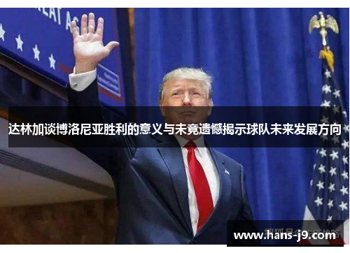 达林加谈博洛尼亚胜利的意义与未竟遗憾揭示球队未来发展方向 达林加谈博洛尼亚胜利的意义与未竟遗憾揭示球队未来发展方向