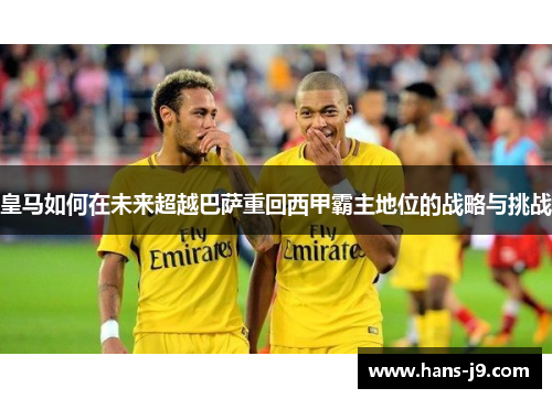 皇马如何在未来超越巴萨重回西甲霸主地位的战略与挑战 皇马如何在未来超越巴萨重回西甲霸主地位的战略与挑战
