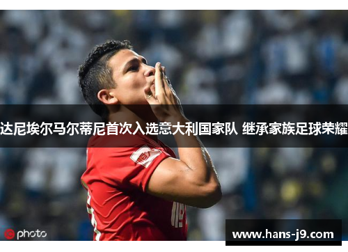 达尼埃尔马尔蒂尼首次入选意大利国家队 继承家族足球荣耀