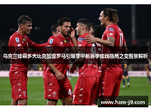 乌克兰锋霸多夫比克加盟罗马引爆意甲新赛季锋线格局之变前景解析 乌克兰锋霸多夫比克加盟罗马引爆意甲新赛季锋线格局之变前景解析