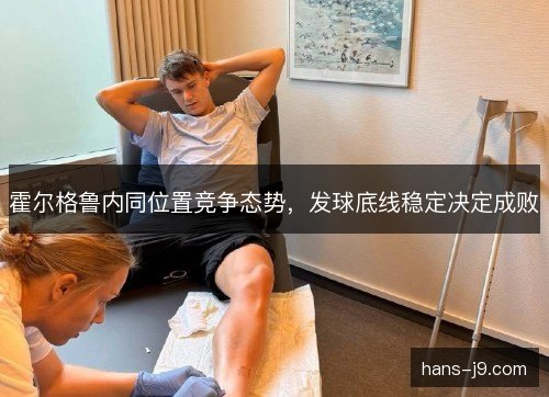 霍尔格鲁内同位置竞争态势,发球底线稳定决定成败 霍尔格鲁内同位置竞争态势,发球底线稳定决定成败